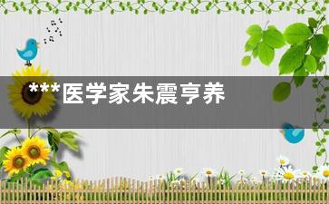***医学家朱震亨养生之道在于平时保养(***医学家朱震简历)