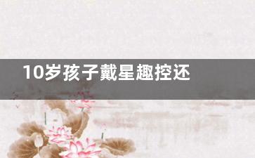10岁孩子戴星趣控还是新乐学？一文解锁儿童近视防控的明智选择