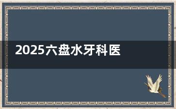 2025六盘水牙科医院收费价格表一览：参考多家口碑牙科数据，价格区间覆盖种牙矫牙等多项目