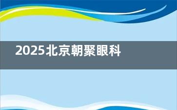 2025北京朝聚眼科收费查询+挂号指南：内含飞秒/晶体/白内障/配镜费用，线上预约挂号直通！