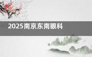 2025南京东南眼科价目表公示，近视手术8800元起、白内障手术2980元起