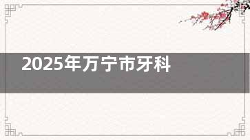 2025年万宁市牙科医院收费标准全览：种植牙/矫正/镶牙/补牙/拔牙/洗牙费用明细