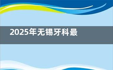 2025年无锡牙科最新收费价目表曝光！种植牙、矫正、拔牙价格一览无余