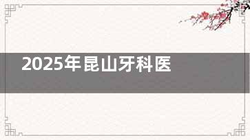 2025年昆山牙科医院全新排名出炉！这8家技术靠谱、性价比高，本地人都在推荐！