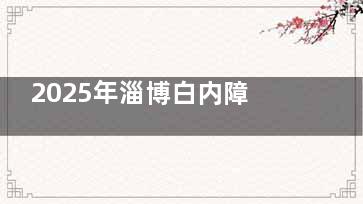 2025年淄博白内障免费手术治疗政策宣读！60岁老人即可申请，附上详细的手术申请流程