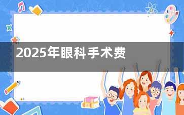 2025年眼科手术费用收费一览表！近视/白内障/青光眼/斜视/老花眼手术收费标准公布!清晰呈现各类眼疾手术花费详情