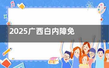 2025广西白内障免费政策新消息！内容、申请条件等相关介绍文内有！