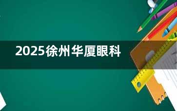 2025徐州华厦眼科医院价格表查询：全飞秒1.58w+晶体3.1w+白内障4K+