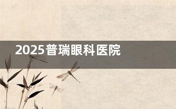 2025普瑞眼科医院价目表，内含半飞秒/全飞秒/白内障/角膜塑形镜等价格