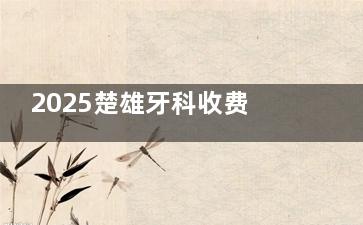2025楚雄牙科收费价格表发布：种植牙3980元起+隐形矫正25000元起+全瓷牙1200元起