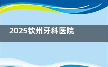 2025钦州牙科医院收费价格表查询:国产种植牙3k+/正畸6k+/洗牙38+/冷光美白500+