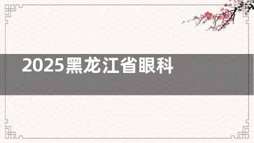 2025黑龙江省眼科医院收费价目表：含详细白内障/屈光手术/斜视/青光眼/眼底病等费用