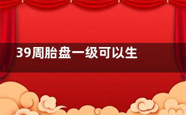 39周胎盘一级可以生吗(39周胎盘一级可以抛妇产吗)