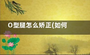 O型腿怎么矫正(如何纠正o型腿有效)