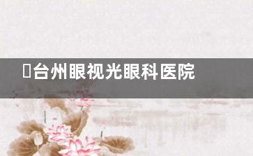 ​台州眼视光眼科医院预约挂号全攻略：官网/电话/微信多渠道，就诊流程便捷
