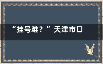 “挂号难？”天津市口腔医院挂号网上预约平台与就诊流程带你了解怎样轻松就诊!