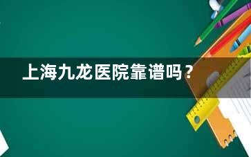上海九龙医院靠谱吗？想做男性私密整形又怕踩雷？这份实地考察报告告诉你真相！