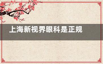 上海新视界眼科是正规医院吗？医院资质正规/诊疗设备新型/医生技术出色，确实正规