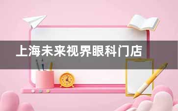 上海未来视界眼科门店地址查询：覆盖浦东/宝山/静安/徐汇/黄浦/长宁多个行政区