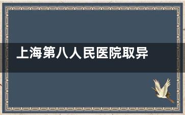 上海第八人民医院取异物科怎么样？真实患者分享就诊体验！