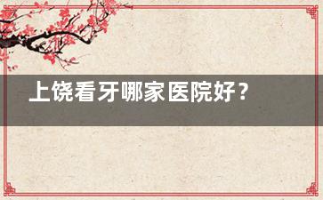 上饶看牙哪家医院好？牙博仕、贝齿等多家口碑医院可供选择