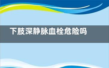 下肢深静脉血栓危险吗(下肢深静脉血栓的临床表现)