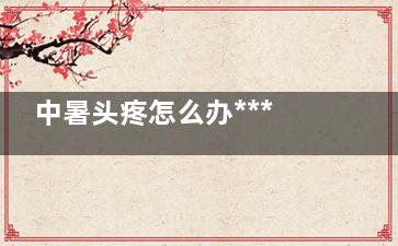 中暑头疼怎么办***快***有效(中暑头疼要怎么办)