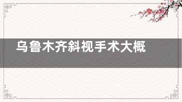 乌鲁木齐斜视手术大概多少钱能报销吗？3000-15000元价格解析！报销条件+省钱攻略一目了然