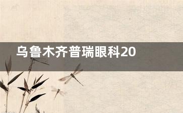 乌鲁木齐普瑞眼科2025近视手术价格表全公开：全飞秒18590元起，ICL晶体植入35000元起
