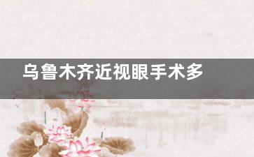 乌鲁木齐近视眼手术多少钱？半飞秒1.6万起/全飞秒1.8万对比指南，附ICL晶体植入3.2万价格明细表