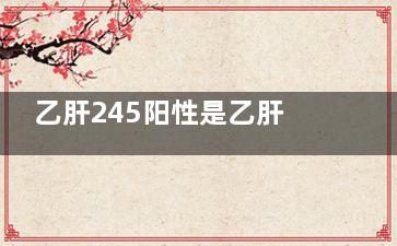 乙肝245阳性是乙肝病毒携带者吗(乙肝245阳性是乙肝携带吗)