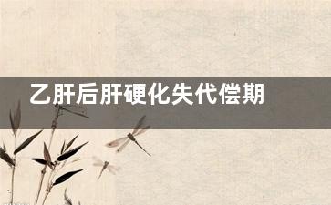 乙肝后肝硬化失代偿期的症状(乙肝后肝硬化失代偿期护理措施)