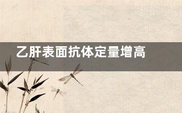 乙肝表面抗体定量增高是什么情况(乙肝表面抗体定量)