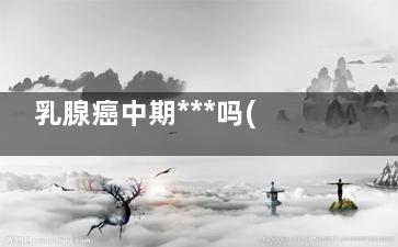 乳腺癌中期***吗(乳腺癌中晚期***吗)