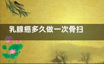 乳腺癌多久做一次骨扫描,乳腺癌患者骨扫描多久做一次合适