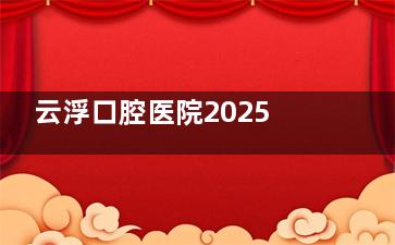 云浮口腔医院2025价格表一览，种牙2980起/牙齿矫正6000起/全瓷牙1680起