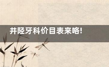 井陉牙科价目表来咯!井陉种植牙、牙齿矫正、补牙、拔智齿价格表都可在这里查询
