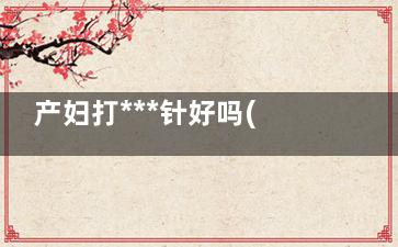 产妇打***针好吗(顺产打***针好不好)