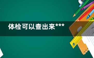 体检可以查出来***吗,体检可以查出来***吗是良性吗