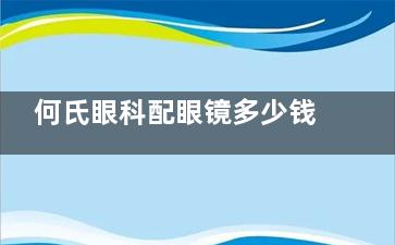 何氏眼科配眼镜多少钱？价格表告诉你，角膜塑形镜6000+离焦镜2000+RGP2500+