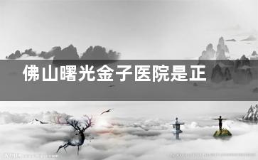 佛山曙光金子医院是正规医院吗？深扒其30年背景与认证资质，价格表、医生技术与口碑实况解析！