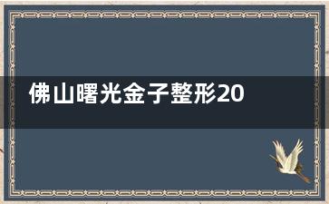佛山曙光金子整形2025价格表刷新，双眼皮4000起/吸脂3900起/热玛吉9729起