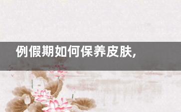 例假期如何保养皮肤,学这几招让肌肤变得水嫩(例假期间怎么保养自己)