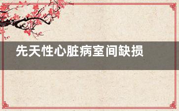 先天性心脏病室间缺损怎么办(先天性心脏病室间隔缺损能治好吗)