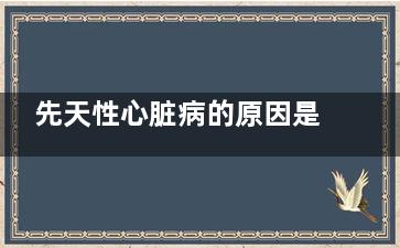 先天性心脏病的原因是什么(先天性心脏病的宝宝能活多久)