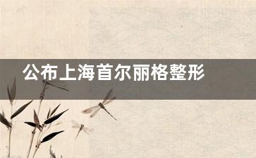 公布上海首尔丽格整形2025价格表喽~有眼部&鼻部&胸部&轮廓整形及皮肤美容费用