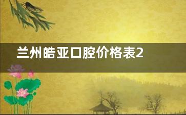 兰州皓亚口腔价格表2025年：洗牙66元起，补牙299元起，根管1980元起，矫正8800元起