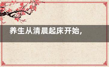 养生从清晨起床开始,做错一件事让你毁容又伤身,早起养生