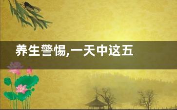 养生警惕,一天中这五个时刻***易伤身,一天养生时间表