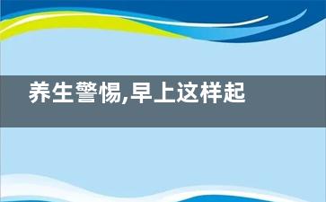 养生警惕,早上这样起床让你少活十年,早上早起方法